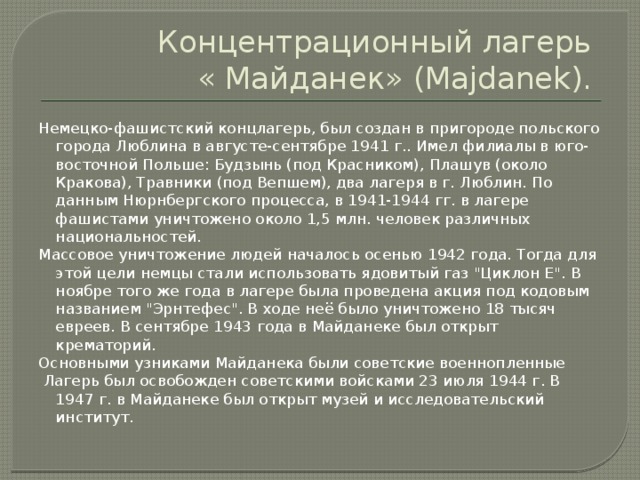 Концентрационный лагерь  « Майданек» (Majdanek). Немецко-фашистский концлагерь, был создан в пригороде польского города Люблина в августе-сентябре 1941 г.. Имел филиалы в юго-восточной Польше: Будзынь (под Красником), Плашув (около Кракова), Травники (под Вепшем), два лагеря в г. Люблин. По данным Нюрнбергского процесса, в 1941-1944 гг. в лагере фашистами уничтожено около 1,5 млн. человек различных национальностей. Массовое уничтожение людей началось осенью 1942 года. Тогда для этой цели немцы стали использовать ядовитый газ 