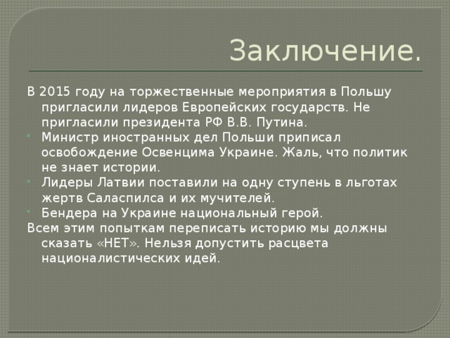 Заключение. В 2015 году на торжественные мероприятия в Польшу пригласили лидеров Европейских государств. Не пригласили президента РФ В.В. Путина. Министр иностранных дел Польши приписал освобождение Освенцима Украине. Жаль, что политик не знает истории. Лидеры Латвии поставили на одну ступень в льготах жертв Саласпилса и их мучителей. Бендера на Украине национальный герой. Всем этим попыткам переписать историю мы должны сказать «НЕТ». Нельзя допустить расцвета националистических идей.