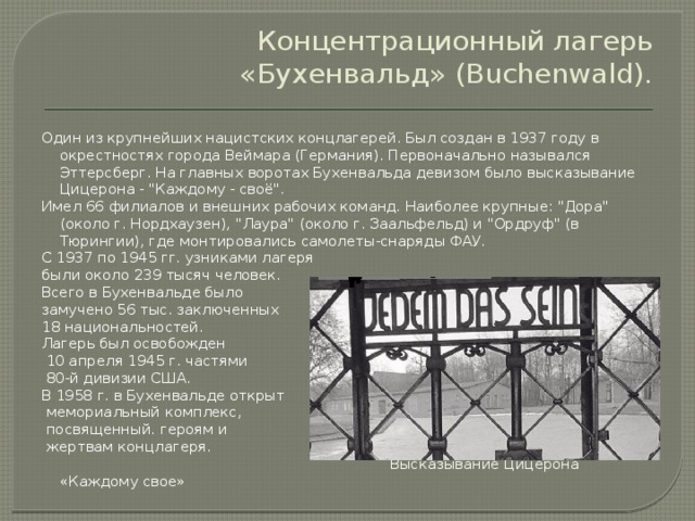 Концентрационный лагерь «Бухенвальд» (Buchenwald). Один из крупнейших нацистских концлагерей. Был создан в 1937 году в окрестностях города Веймара (Германия). Первоначально назывался Эттерсберг. На главных воротах Бухенвальда девизом было высказывание Цицерона - 