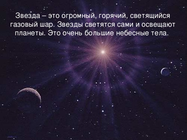 Звезда – это огромный, горячий, светящийся газовый шар. Звезды светятся сами и освещают планеты. Это очень большие небесные тела.