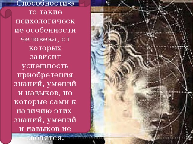 Способности-э то такие психологические особенности человека, от которых зависит успешность приобретения знаний, умений и навыков, но которые сами к наличию этих знаний, умений и навыков не сводятся.