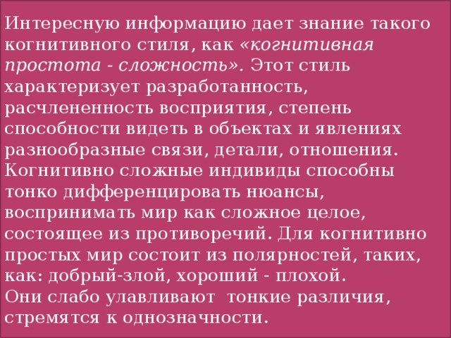 Интересную информацию дает знание такого когнитивного стиля, как «когнитивная простота - сложность». Этот стиль характеризует разработанность, расчлененность восприятия, степень способности видеть в объектах и явлениях разнообразные связи, детали, отношения. Когнитивно сложные индивиды способны тонко дифференцировать нюансы, воспринимать мир как сложное целое, состоящее из противоречий. Для когнитивно простых мир состоит из полярностей, таких, как: добрый-злой, хороший - плохой. Они слабо улавливают тонкие различия, стремятся к однозначности.