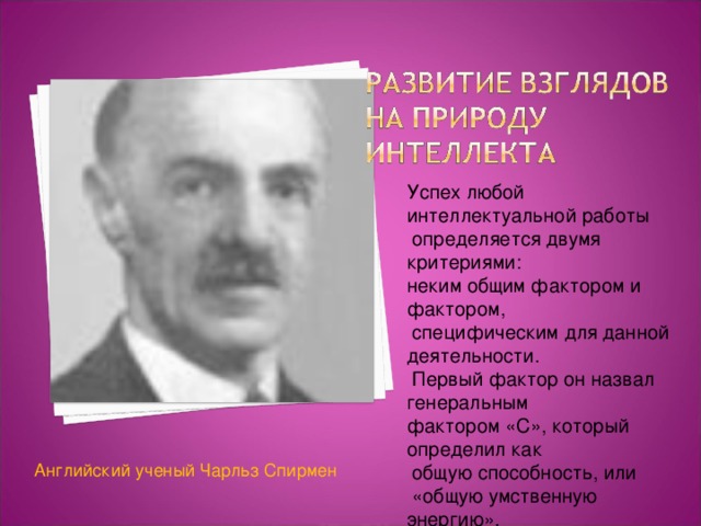 Успех любой интеллектуальной работы  определяется двумя критериями: неким общим фактором и фактором,  специфическим для данной деятельности.  Первый фактор он назвал генеральным фактором «С», который определил как  общую способность, или  «общую умственную энергию». Английский ученый Чарльз Спирмен