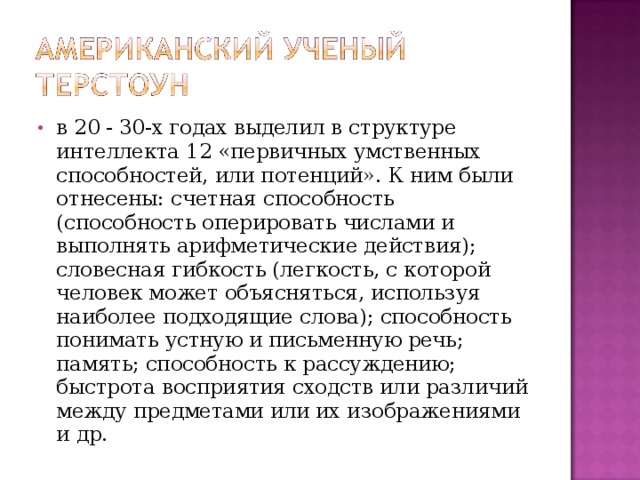 в 20 - 30-х годах выделил в структуре интеллекта 12 «первичных умственных способностей, или потенций». К ним были отнесены: счетная способность (способность оперировать числами и выполнять арифметические действия); словесная гибкость (легкость, с которой человек может объясняться, используя наиболее подходящие слова); способность понимать устную и письменную речь; память; способность к рассуждению; быстрота восприятия сходств или различий между предметами или их изображениями и др.