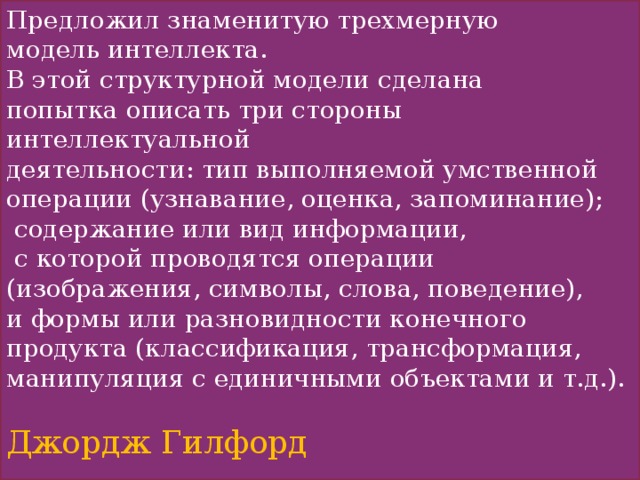 Предложил знаменитую трехмерную модель интеллекта. В этой структурной модели сделана попытка описать три стороны интеллектуальной деятельности: тип выполняемой умственной операции (узнавание, оценка, запоминание);  содержание или вид информации,  с которой проводятся операции (изображения, символы, слова, поведение), и формы или разновидности конечного продукта (классификация, трансформация, манипуляция с единичными объектами и т.д.). Джордж Гилфорд