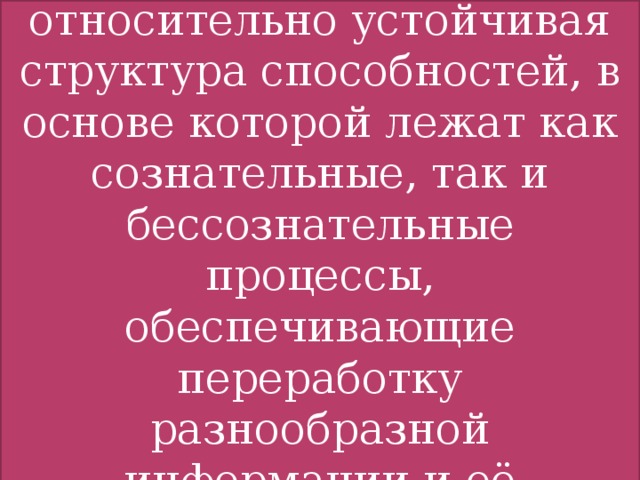 Интеллект- это относительно устойчивая структура способностей, в основе которой лежат как сознательные, так и бессознательные процессы, обеспечивающие переработку разнообразной информации и её осознанную оценку Интеллект