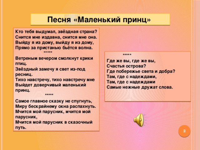 Песня «Маленький принц» Кто тебя выдумал, звёздная страна?  Снится мне издавна, снится мне она. Выйду я из дому, выйду я из дому,  Прямо за пристанью бьётся волна.  *****  Ветреным вечером смолкнут крики птиц.  Звёздный замечу я свет из-под ресниц.  Тихо навстречу, тихо навстречу мне  Выйдет доверчивый маленький принц.  *****  Самое главное сказку не спугнуть,  Миру бескрайнему окна распахнуть.  Мчится мой парусник, мчится мой парусник,  Мчится мой парусник в сказочный путь.  ***** Где же вы, где же вы,  Счастья острова?  Где побережье света и добра?  Там, где с надеждами,  Там, где с надеждами  Самые нежные дружат слова.