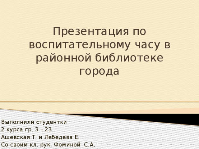 Презентация по воспитательному часу в районной библиотеке города Выполнили студентки 2 курса гр. З – 23 Ашевская Т. и Лебедева Е. Со своим кл. рук. Фоминой С.А.