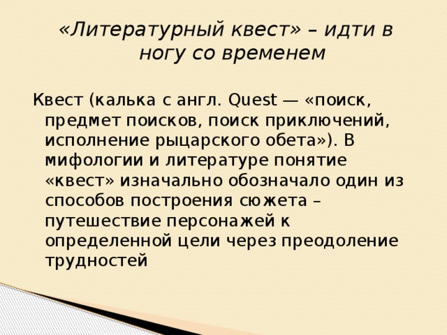 «Литературный квест» – идти в ногу со временем Квест (калька с англ. Quest — «поиск, предмет поисков, поиск приключений, исполнение рыцарского обета»). В мифологии и литературе понятие «квест» изначально обозначало один из способов построения сюжета – путешествие персонажей к определенной цели через преодоление трудностей