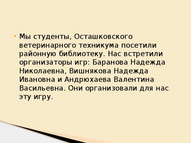 Мы студенты, Осташковского ветеринарного техникума посетили районную библиотеку. Нас встретили организаторы игр: Баранова Надежда Николаевна, Вишнякова Надежда Ивановна и Андрюхаева Валентина Васильевна. Они организовали для нас эту игру.