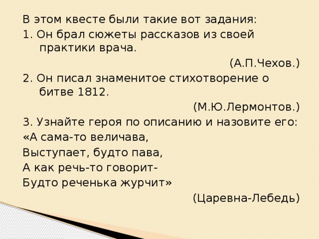 В этом квесте были такие вот задания: 1. Он брал сюжеты рассказов из своей практики врача. (А.П.Чехов.) 2. Он писал знаменитое стихотворение о битве 1812. (М.Ю.Лермонтов.) 3. Узнайте героя по описанию и назовите его: «А сама-то величава, Выступает, будто пава, А как речь-то говорит- Будто реченька журчит» (Царевна-Лебедь)