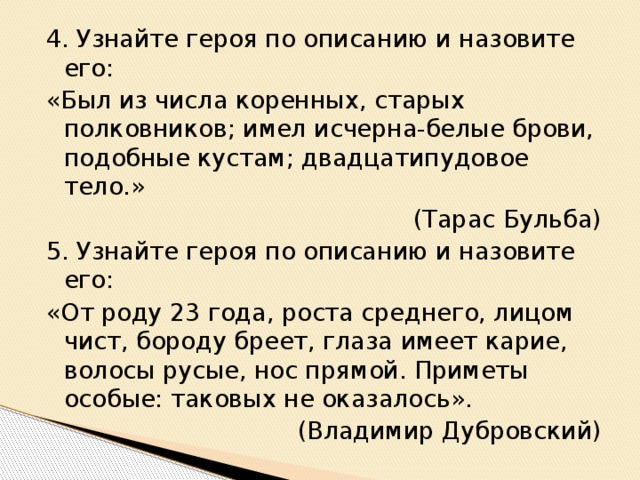 4. Узнайте героя по описанию и назовите его: «Был из числа коренных, старых полковников; имел исчерна-белые брови, подобные кустам; двадцатипудовое тело.» (Тарас Бульба) 5. Узнайте героя по описанию и назовите его: «От роду 23 года, роста среднего, лицом чист, бороду бреет, глаза имеет карие, волосы русые, нос прямой. Приметы особые: таковых не оказалось». (Владимир Дубровский)