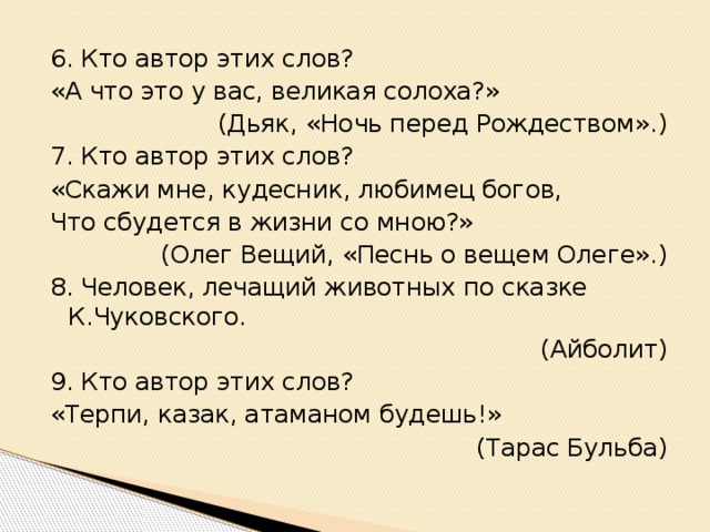 6. Кто автор этих слов? «А что это у вас, великая солоха?» (Дьяк, «Ночь перед Рождеством».) 7. Кто автор этих слов? «Скажи мне, кудесник, любимец богов, Что сбудется в жизни со мною?» (Олег Вещий, «Песнь о вещем Олеге».) 8. Человек, лечащий животных по сказке К.Чуковского. (Айболит) 9. Кто автор этих слов? «Терпи, казак, атаманом будешь!» (Тарас Бульба)