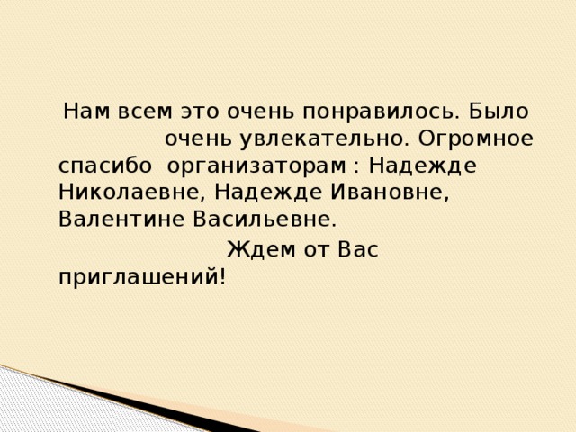 Нам всем это очень понравилось. Было очень увлекательно. Огромное спасибо организаторам : Надежде Николаевне, Надежде Ивановне, Валентине Васильевне.  Ждем от Вас приглашений!