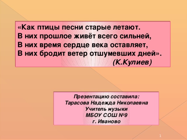 «Как птицы песни старые летают. В них прошлое живёт всего сильней, В них время сердце века оставляет, В них бродит ветер отшумевших дней».  (К.Кулиев) Презентацию составила: Тарасова Надежда Николаевна Учитель музыки МБОУ СОШ №9 г. Иваново