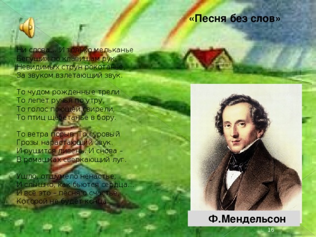 «Песня без слов» Ни слова… И только мельканье  Бегущих по клавишам рук,  Невидимых струн рокотанье,  За звуком взлетающий звук. То чудом рожденные трели  То лепет ручья по утру,  То голос поющей свирели,  То птиц щебетанье в бору. То ветра порыв. То суровый  Грозы нарастающий звук.  И рушится ливень. И снова –  В ромашках сверкающий луг. Ушло, отшумело ненастье,  И слышно, как бьются сердца…  И всё это – песня о счастье,  Которой не будет конца.  Ф.Мендельсон