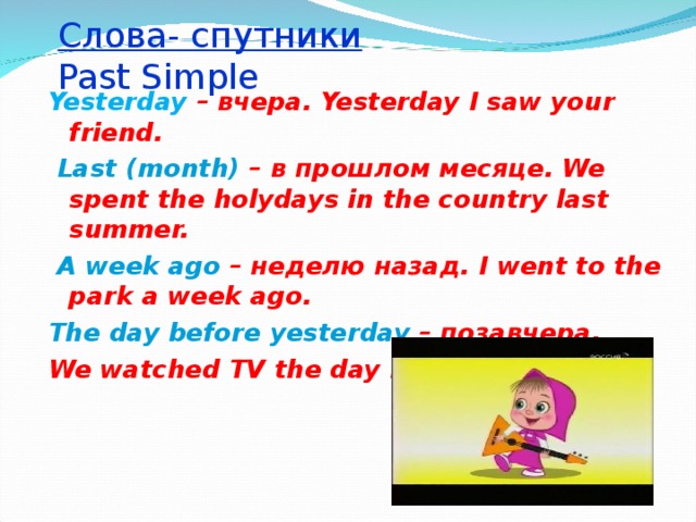 Слова- спутники   Past Simple Yesterday – вчера. Yesterday I saw your friend.  Last (month) – в прошлом месяце . We spent the holydays in the country last summer.  A week ago  – неделю назад. I went to the park a week ago. The day before yesterday  – позавчера . We watched TV the day before yesterday.