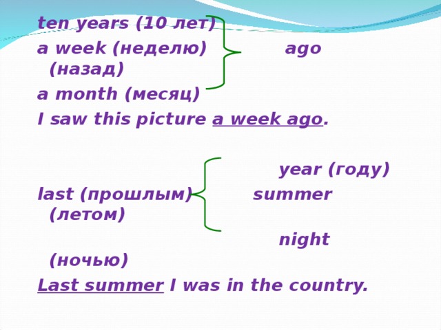 ten years (10 лет) a week (неделю)   ago ( назад ) a month (месяц) I saw this picture a week ago .   year ( году )  last ( прошлым ) summer  ( летом )   night ( ночью ) Last summer I was in the country.