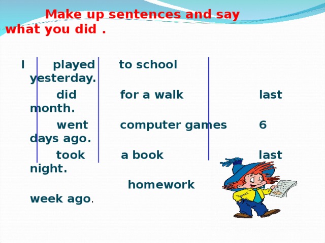 Make up sentences and say what you did . I played  to school  yesterday.  did  for a walk  last month.  went  computer games  6 days ago.  took  a book  last night.    homework  a week ago .
