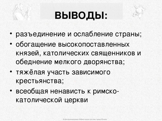 ВЫВОДЫ: разъединение и ослабление страны; обогащение высокопоставленных князей, католических священников и обеднение мелкого дворянства; тяжёлая участь зависимого крестьянства; всеобщая ненависть к римско-католической церкви © Централизованная библиотечная система города Пскова