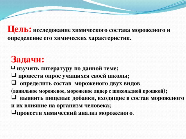 Цель:  исследование химического состава мороженого и определение его химических характеристик.  Задачи:  изучить литературу по данной теме;  провести опрос учащихся своей школы;  определить состав мороженого двух видов ( ванильное мороженое, мороженое лидер с шоколадной крошкой );  выявить пищевые добавки, входящие в состав мороженого и их влияние на организм человека;