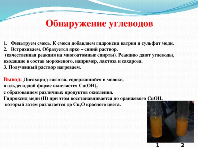 Обнаружение углеводов Фильтруем смесь. К смеси добавляем гидроксид натрия и сульфат меди. Встряхиваем. Образуется ярко – синий раствор.  (качественная реакция на многоатомные спирты). Реакцию дают углеводы, входящие в состав мороженого, например, лактоза и сахароза. 3. Полученный раствор нагреваем. Вывод: Дисахарид лактоза, содержащийся в молоке, в альдегидной форме окисляется Cu(OH) 2 с образованием различных продуктов окисления. Гидроксид меди (II) при этом восстанавливается до оранжевого CuOH,  который затем разлагается до Cu 2 O красного цвета. 1 2