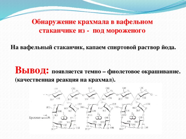 Обнаружение крахмала в вафельном стаканчике из - под мороженого На вафельный стаканчик, капаем спиртовой раствор йода. Вывод: появляется темно – фиолетовое окрашивание. (качественная реакция на крахмал).