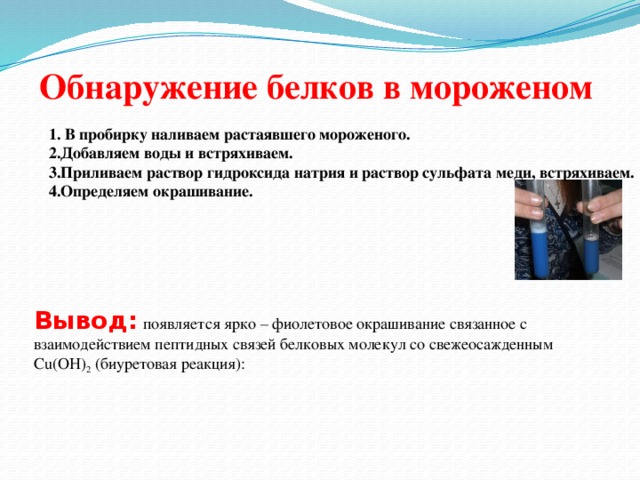 Обнаружение белков в мороженом 1. В пробирку наливаем растаявшего мороженого. 2.Добавляем воды и встряхиваем. 3.Приливаем раствор гидроксида натрия и раствор сульфата меди, встряхиваем. 4.Определяем окрашивание. Вывод:  появляется ярко – фиолетовое окрашивание связанное с взаимодействием пептидных связей белковых молекул со свежеосажденным Cu(OH) 2 (биуретовая реакция):