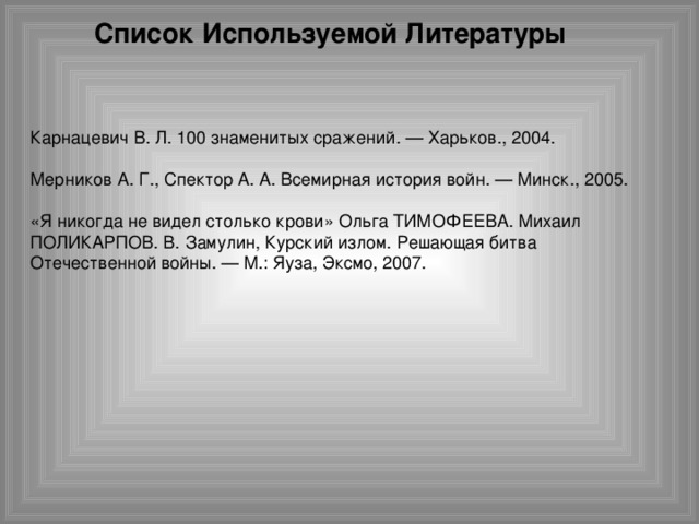 Список Используемой Литературы Карнацевич В. Л. 100 знаменитых сражений. — Харьков., 2004. Мерников А. Г., Спектор А. А. Всемирная история войн. — Минск., 2005. «Я никогда не видел столько крови» Ольга ТИМОФЕЕВА. Михаил ПОЛИКАРПОВ. В. Замулин, Курский излом. Решающая битва Отечественной войны. — М.: Яуза, Эксмо, 2007.