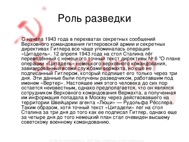 Роль разведки  С начала 1943 года в перехватах секретных сообщений Верховного командования гитлеровской армии и секретных директивах Гитлера все чаще упоминалась операция «Цитадель». 12 апреля 1943 года на стол Сталина лёг переведённый с немецкого точный текст директивы № 6 