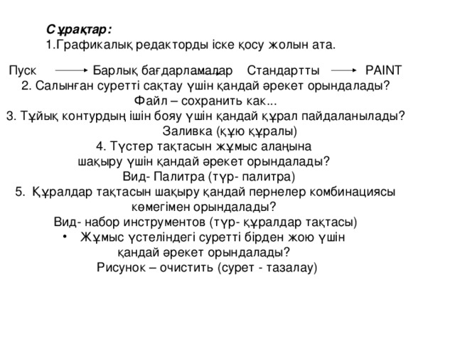 Сұрақтар: Графикалық редакторды іске қосу жолын ата. Пуск Барлық бағдарламалар  Стандартты PAINT 2. Салынған суретті сақтау үшін қандай әрекет орындалады? Файл – сохранить как... 3. Тұйық контурдың ішін бояу үшін қандай құрал пайдаланылады?  Заливка (құю құралы) 4. Түстер тақтасын жұмыс алаңына шақыру үшін қандай әрекет орындалады?  Вид- Палитра (түр- палитра) Құралдар тақтасын шақыру қандай пернелер комбинациясы  көмегімен орындалады? Вид- набор инструментов (түр- құралдар тақтасы) Жұмыс үстеліндегі суретті бірден жою үшін қандай әрекет орындалады?  Рисунок – очистить (сурет - тазалау)