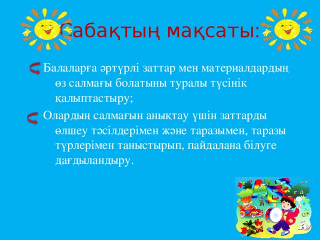 Сабақтың мақсаты: Балаларға әртүрлі заттар мен материалдардың өз салмағы болатыны туралы түсінік қалыптастыру; Олардың салмағын анықтау үшін заттарды өлшеу тәсілдерімен және таразымен, таразы түрлерімен таныстырып, пайдалана білуге дағдыландыру.