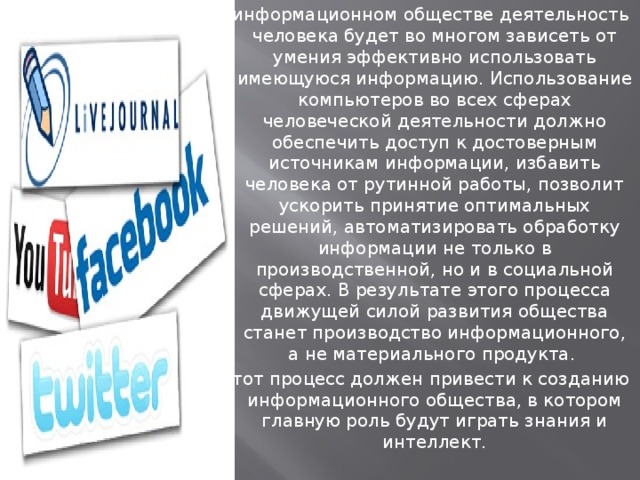 В информационном обществе деятельность человека будет во многом зависеть от умения эффективно использовать имеющуюся информацию. Использование компьютеров во всех сферах человеческой деятельности должно обеспечить доступ к достоверным источникам информации, избавить человека от рутинной работы, позволит ускорить принятие оптимальных решений, автоматизировать обработку информации не только в производственной, но и в социальной сферах. В результате этого процесса движущей силой развития общества станет производство информационного, а не материального продукта.  Этот процесс должен привести к созданию информационного общества, в котором главную роль будут играть знания и интеллект.