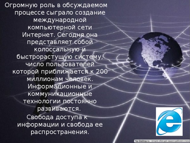 Огромную роль в обсуждаемом процессе сыграло создание международной компьютерной сети Интернет. Сегодня она представляет собой колоссальную и быстрорастущую систему, число пользователей которой приближается к 200 миллионам человек. Информационные и коммуникационные технологии постоянно развиваются.  Свобода доступа к информации и свобода ее распространения.