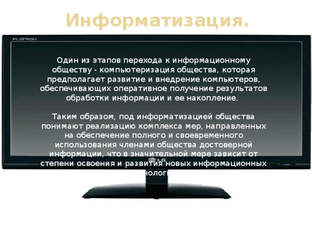 Информатизация. Один из этапов перехода к информационному обществу - компьютеризация общества, которая предполагает развитие и внедрение компьютеров, обеспечивающих оперативное получение результатов обработки информации и ее накопление. Таким образом, под информатизацией общества понимают реализацию комплекса мер, направленных на обеспечение полного и своевременного использования членами общества достоверной информации, что в значительной мере зависит от степени освоения и развития новых информационных технологий .