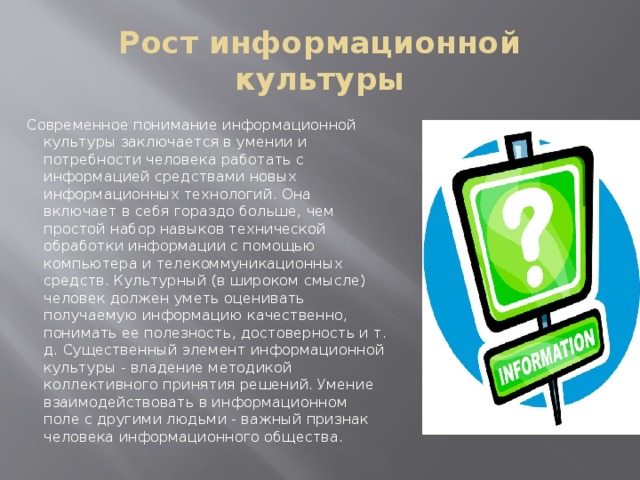 Рост информационной культуры Современное понимание информационной культуры заключается в умении и потребности человека работать с информацией средствами новых информационных технологий. Она включает в себя гораздо больше, чем простой набор навыков технической обработки информации с помощью компьютера и телекоммуникационных средств. Культурный (в широком смысле) человек должен уметь оценивать получаемую информацию качественно, понимать ее полезность, достоверность и т. д. Существенный элемент информационной культуры - владение методикой коллективного принятия решений. Умение взаимодействовать в информационном поле с другими людьми - важный признак человека информационного общества.