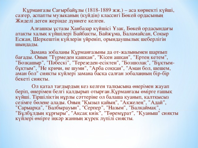 Құрмангазы Сағырбайұлы (1818-1889 жж.) – аса көрнекті күйші, сазгер, аспапты музыканың (күйдің) классигі Бөкей ордасының Жиделі деген жерінде дүниеге келген.   Алғашқы ұстазы Ханбазар күйшісі Ұзақ, Бөкей ордасындағы атақты халық күйшілері Байбақты, Байжұма, Баламайсан, Соқыр Есжан, Шеркештің күйлерін үйреніп, орындаушылық шеберлігін шыңдады.   Замана зобалаңы Құрманғазыны да от-жалынымен шарпып бағады. Оның 