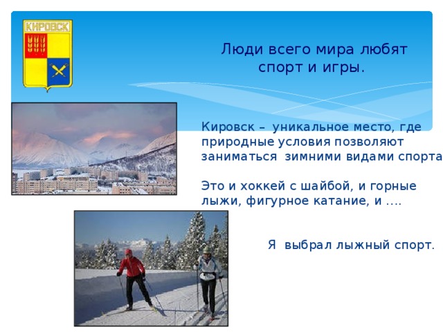 Люди всего мира любят  спорт и игры.  Кировск – уникальное место, где природные условия позволяют заниматься зимними видами спорта. Это и хоккей с шайбой, и горные лыжи, фигурное катание, и ….  Я выбрал лыжный спорт.