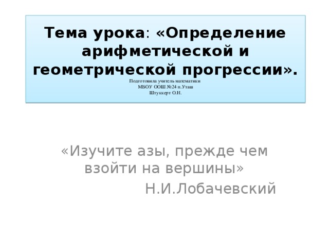 Тема  урока : «Определение арифметической и геометрической прогрессии».  Подготовила учитель математики  МБОУ ООШ №24 п.Уташ  Штуккерт О.Н. «Изучите азы, прежде чем взойти на вершины» Н.И.Лобачевский