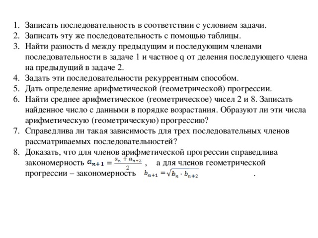 Записать последовательность в соответствии с условием задачи. Записать эту же последовательность с помощью таблицы. Найти разность d между предыдущим и последующим членами последовательности в задаче 1 и частное q от деления последующего члена на предыдущий в задаче 2. Задать эти последовательности рекуррентным способом. Дать определение арифметической (геометрической) прогрессии. Найти среднее арифметическое (геометрическое) чисел 2 и 8. Записать найденное число с данными в порядке возрастания. Образуют ли эти числа арифметическую (геометрическую) прогрессию? Справедлива ли такая зависимость для трех последовательных членов рассматриваемых последовательностей? Доказать, что для членов арифметической прогрессии справедлива закономерность = , а для членов геометрической прогрессии – закономерность .