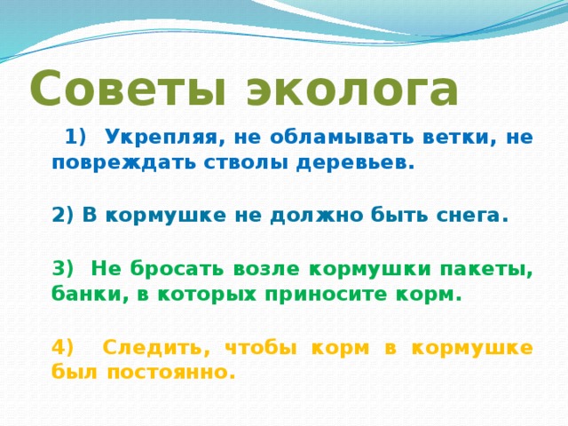 Советы эколога  1) Укрепляя, не обламывать ветки, не повреждать стволы деревьев.  2) В кормушке не должно быть снега.  3) Не бросать возле кормушки пакеты, банки, в которых приносите корм.  4) Следить, чтобы корм в кормушке был постоянно.