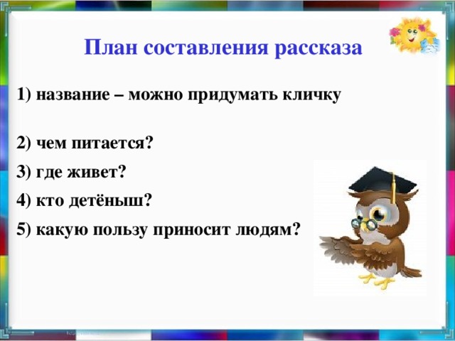 План составления рассказа 1) название – можно придумать кличку 2) чем питается? 3) где живет? 4) кто детёныш? 5) какую пользу приносит людям?