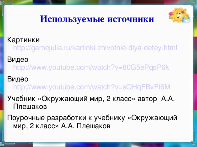 Используемые источники Картинки http://gamejulia.ru/kartinki-zhivotnie-dlya-detey.html Видео http://www.youtube.com/watch?v=80G5ePqsP6k Видео http://www.youtube.com/watch?v=sQHqFBvFt6M Учебник «Окружающий мир, 2 класс» автор А.А. Плешаков Поурочные разработки к учебнику «Окружающий мир, 2 класс» А.А. Плешаков