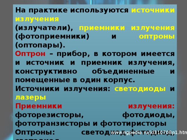 На практике используются источники излучения (излучатели), приемники излучения (фотоприемники) и оптроны (оптопары). Оптрон – прибор, в котором имеется и источник и приемник излучения, конструктивно объединенные и помещенные в один корпус. Источники излучения: светодиоды и лазеры Приемники излучения: фоторезисторы, фотодиоды, фототранзисторы и фототиристоры Оптроны: светодиод-фотодиод, светодиод- фототранзистор, светодиод-фототиристор www.ngpedia.ru/id310708p1.html