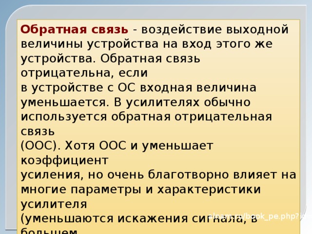 Обратная связь - воздействие выходной величины устройства на вход этого же устройства. Обратная связь отрицательна, если в устройстве с ОС входная величина уменьшается. В усилителях обычно используется обратная отрицательная связь (ООС). Хотя ООС и уменьшает коэффициент усиления, но очень благотворно влияет на многие параметры и характеристики усилителя (уменьшаются искажения сигнала, в большем диапазоне частот коэффициент усиления не зависит от частоты и т.д.) alnam.ru/book_pe.php?id=12