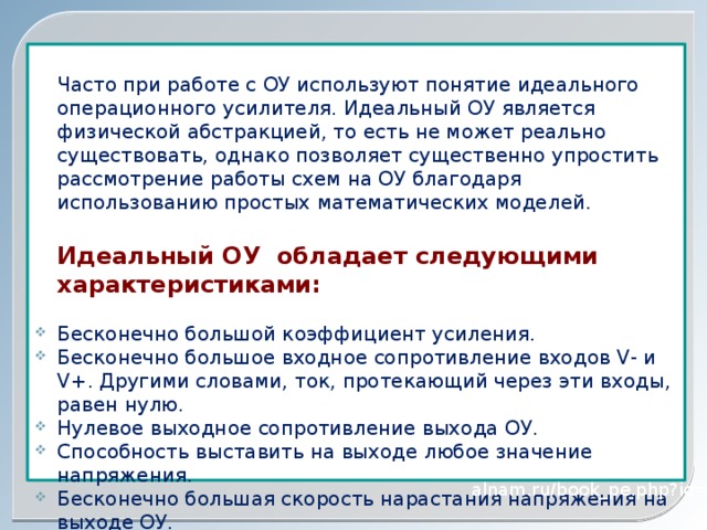 Часто при работе с ОУ используют понятие идеального операционного усилителя. Идеальный ОУ является физической абстракцией, то есть не может реально существовать, однако позволяет существенно упростить рассмотрение работы схем на ОУ благодаря использованию простых математических моделей. Идеальный ОУ обладает следующими характеристиками: Бесконечно большой коэффициент усиления. Бесконечно большое входное сопротивление входов V- и V+. Другими словами, ток, протекающий через эти входы, равен нулю. Нулевое выходное сопротивление выхода ОУ. Способность выставить на выходе любое значение напряжения. Бесконечно большая скорость нарастания напряжения на выходе ОУ. Полоса пропускания: от постоянного тока до бесконечности. alnam.ru/book_pe.php?id=12