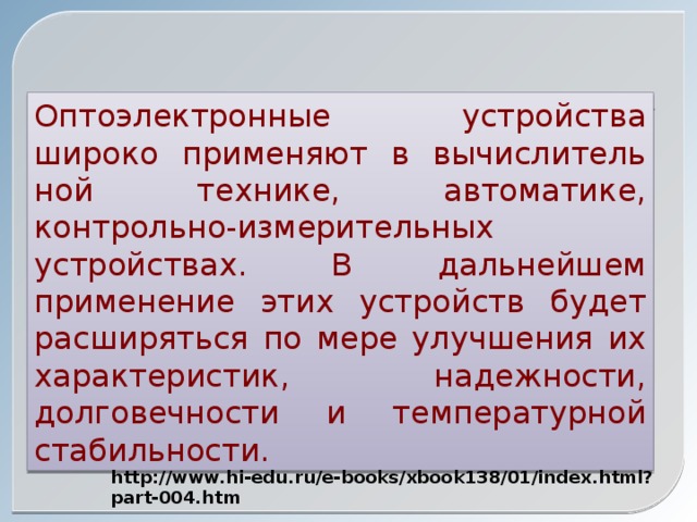 Оптоэлектронные устройства широко применяют в вычислитель­ной технике, автоматике, контрольно-измерительных устройст­вах. В дальнейшем применение этих устройств будет расширяться по мере улучшения их характеристик, надежности, долговечности и температурной стабильности. http://www.hi-edu.ru/e-books/xbook138/01/index.html?part-004.htm