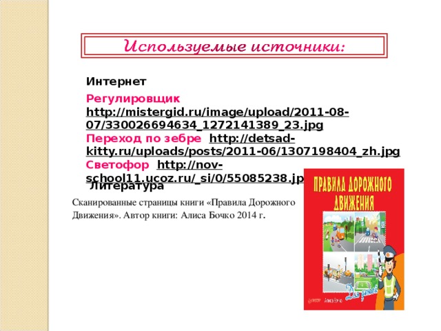 Интернет Регулировщик  http://mistergid.ru/image/upload/2011-08-07/330026694634_1272141389_23.jpg  Переход по зебре http://detsad-kitty.ru/uploads/posts/2011-06/1307198404_zh.jpg  Светофор  http://nov-school11.ucoz.ru/_si/0/55085238.jpg  Литература    Сканированные страницы книги «Правила Дорожного Движения». Автор книги: Алиса Бочко 2014 г .