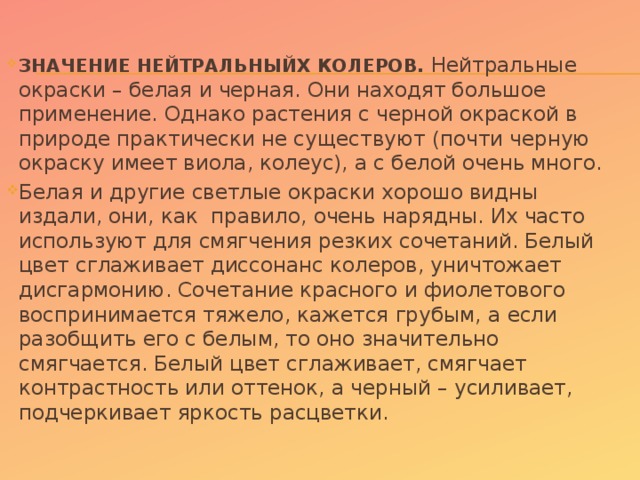 ЗНАЧЕНИЕ НЕЙТРАЛЬНЫЙХ КОЛЕРОВ. Нейтральные окраски – белая и черная. Они находят большое применение. Однако растения с черной окраской в природе практически не существуют (почти черную окраску имеет виола, колеус), а с белой очень много. Белая и другие светлые окраски хорошо видны издали, они, как  правило, очень нарядны. Их часто используют для смягчения резких сочетаний. Белый цвет сглаживает диссонанс колеров, уничтожает дисгармонию. Сочетание красного и фиолетового воспринимается тяжело, кажется грубым, а если разобщить его с белым, то оно значительно смягчается. Белый цвет сглаживает, смягчает контрастность или оттенок, а черный – усиливает, подчеркивает яркость расцветки.