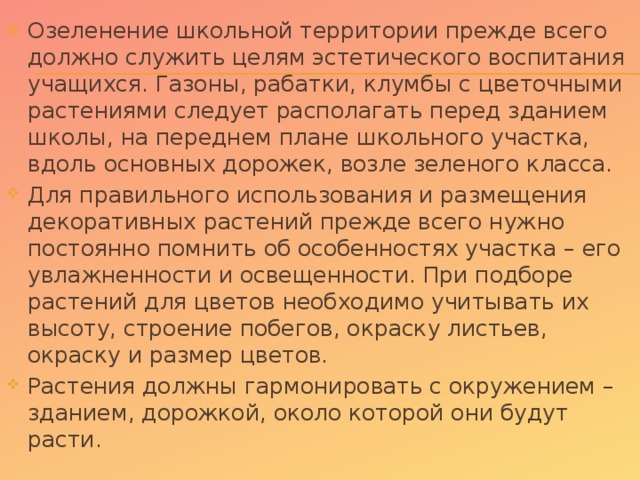 Озеленение школьной территории прежде всего должно служить целям эстетического воспитания учащихся. Газоны, рабатки, клумбы с цветочными растениями следует располагать перед зданием школы, на переднем плане школьного участка, вдоль основных дорожек, возле зеленого класса. Для правильного использования и размещения декоративных растений прежде всего нужно постоянно помнить об особенностях участка – его увлажненности и освещенности. При подборе растений для цветов необходимо учитывать их высоту, строение побегов, окраску листьев, окраску и размер цветов. Растения должны гармонировать с окружением – зданием, дорожкой, около которой они будут расти.